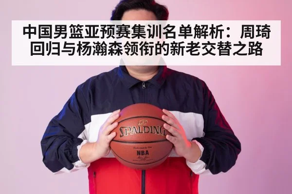 中国男篮亚预赛集训名单解析:周琦回归与杨瀚森领衔的新老交替之路