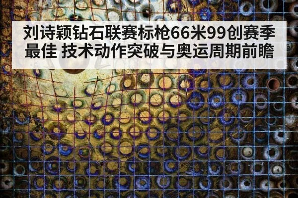 刘诗颖钻石联赛标枪66米99创赛季最佳 技术动作突破与奥运周期前瞻