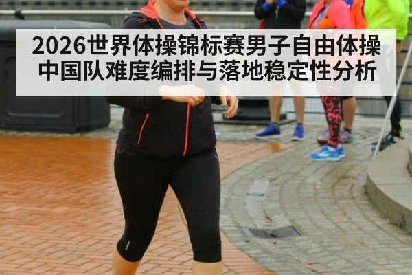 2026世界体操锦标赛男子自由体操 中国队难度编排与落地稳定性分析